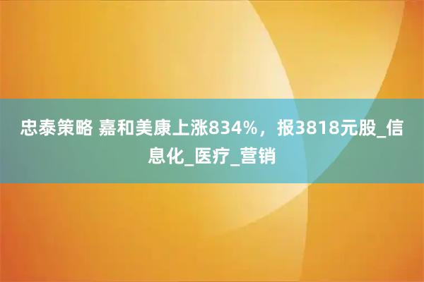 忠泰策略 嘉和美康上涨834%，报3818元股_信息化_医疗_营销