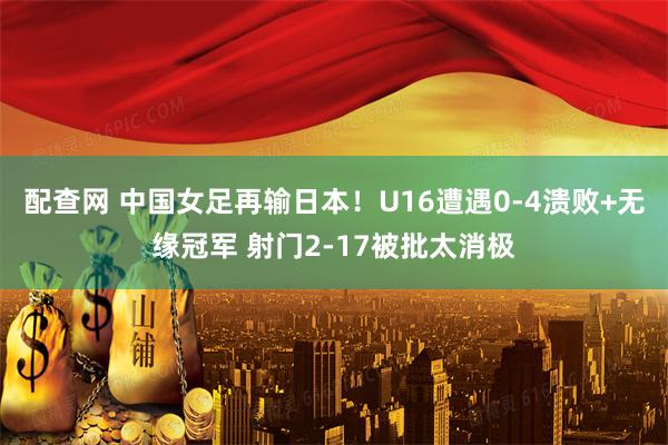 配查网 中国女足再输日本！U16遭遇0-4溃败+无缘冠军 射门2-17被批太消极