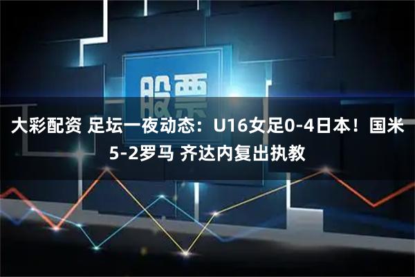 大彩配资 足坛一夜动态:U16女足0-4日本!国米5-2罗马 齐达内复出执教