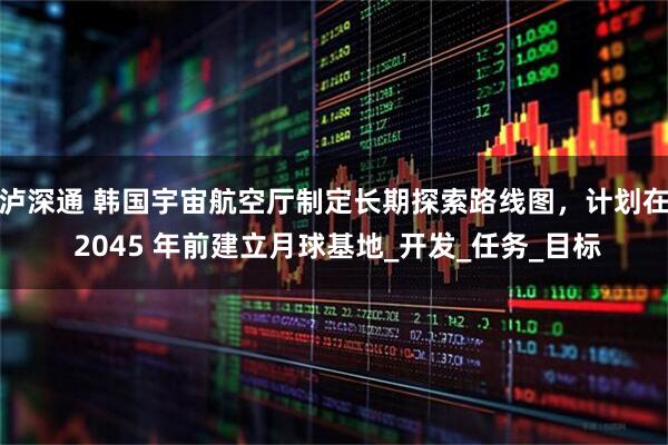 泸深通 韩国宇宙航空厅制定长期探索路线图，计划在 2045 年前建立月球基地_开发_任务_目标